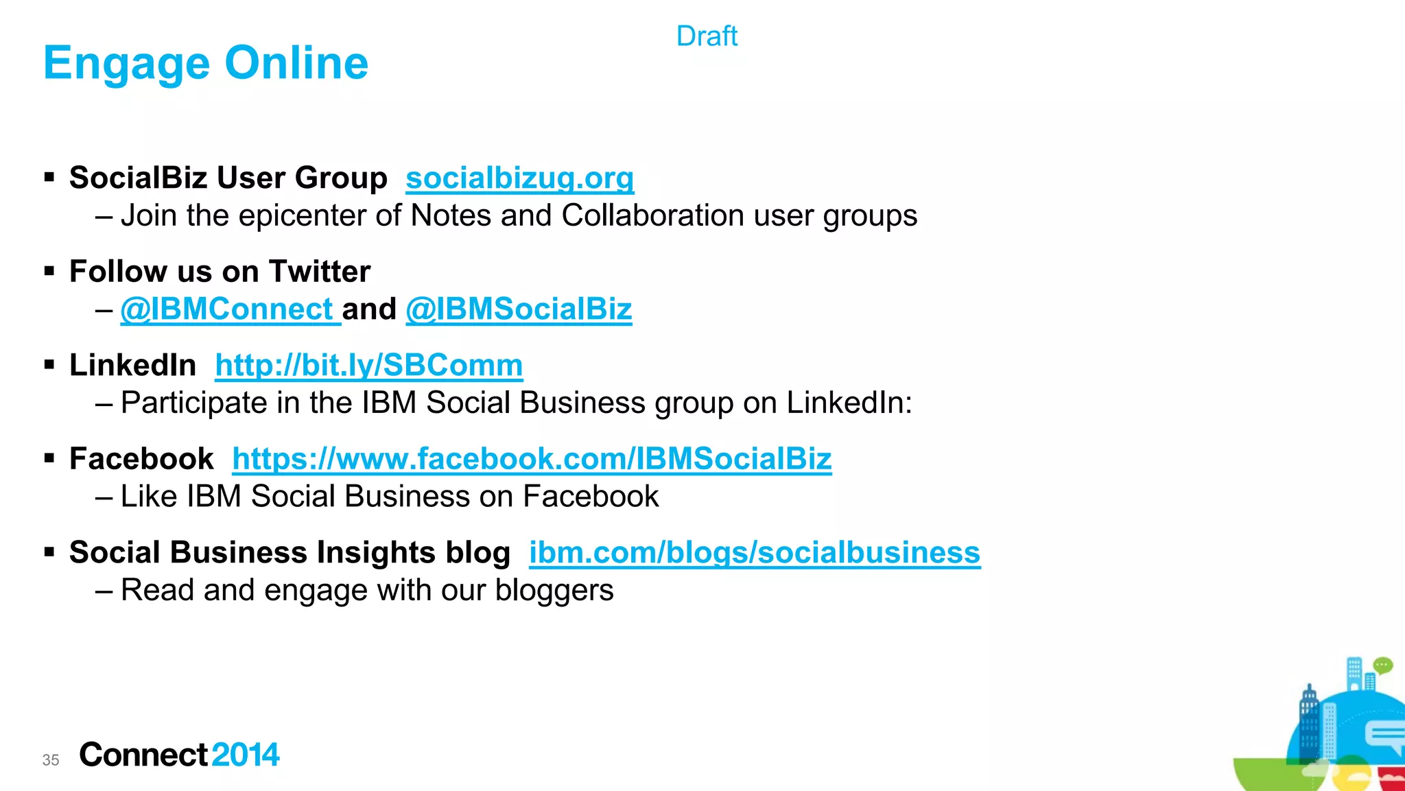 Engage Online

Draft

 SocialBiz User Group socialbizug.org
– Join the epicenter of Notes and Collaboration user groups
 Follow us on Twitter
– @IBMConnect and @IBMSocialBiz
 LinkedIn http://bit.ly/SBComm
– Participate in the IBM Social Business group on LinkedIn:
 Facebook https://www.facebook.com/IBMSocialBiz
– Like IBM Social Business on Facebook
 Social Business Insights blog ibm.com/blogs/socialbusiness
– Read and engage with our bloggers

35

 