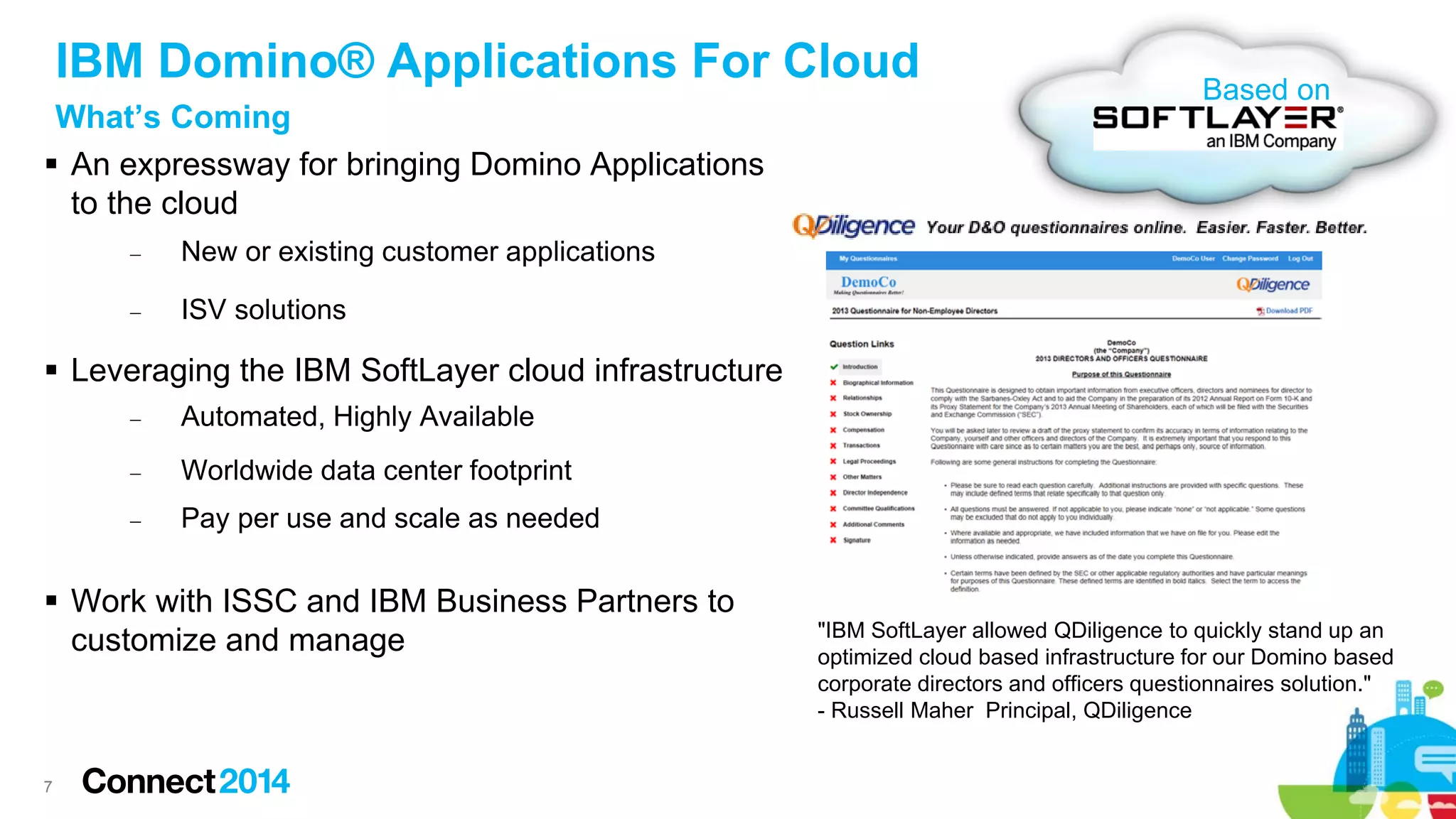 IBM Domino® Applications For Cloud
What’s Coming
 An expressway for bringing Domino Applications
to the cloud
−

New or existing customer applications

−

Based on

ISV solutions

 Leveraging the IBM SoftLayer cloud infrastructure
−

Automated, Highly Available

−

Worldwide data center footprint

−

Pay per use and scale as needed

 Work with ISSC and IBM Business Partners to
customize and manage

7

"IBM SoftLayer allowed QDiligence to quickly stand up an
optimized cloud based infrastructure for our Domino based
corporate directors and officers questionnaires solution."
- Russell Maher Principal, QDiligence

 