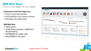 IBM Mail Next
Focus on your work, not your inbox
Empowered mail that helps you:
 Focus on your top priorities
 Find anything in your inbox or archive
 Dominate your action items
IBM Mail Next
 FAST search
 TUNE-IN the important, TUNE-OUT
the yammering
 OPTIMIZED for mobile, web
 DELIVERED in the cloud

10

Designs Subject To Change

 