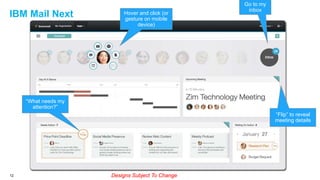 IBM Mail Next

Hover and click (or
gesture on mobile
device)

Go to my
inbox

“What needs my
attention?”
“Flip” to reveal
meeting details

12

Designs Subject To Change

 