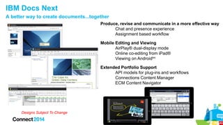 IBM Docs Next
A better way to create documents...together
Produce, revise and communicate in a more effective way
Chat and presence experience
Assignment based workflow
Mobile Editing and Viewing
AirPlay® dual-display mode
Online co-editing from iPad®
Viewing on Androidtm
Extended Portfolio Support
API models for plug-ins and workflows
Connections Content Manager
ECM Content Navigator

Designs Subject To Change

 