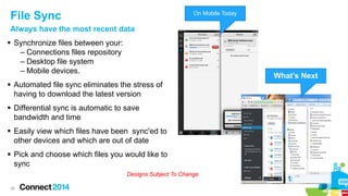 File Sync

On Mobile Today

Always have the most recent data
 Synchronize files between your:
– Connections files repository
– Desktop file system
– Mobile devices.

What’s Next

 Automated file sync eliminates the stress of
having to download the latest version
 Differential sync is automatic to save
bandwidth and time
 Easily view which files have been sync'ed to
other devices and which are out of date
 Pick and choose which files you would like to
sync
Designs Subject To Change
26

 