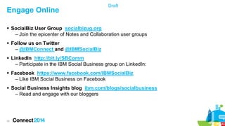 Engage Online

Draft

 SocialBiz User Group socialbizug.org
– Join the epicenter of Notes and Collaboration user groups
 Follow us on Twitter
– @IBMConnect and @IBMSocialBiz
 LinkedIn http://bit.ly/SBComm
– Participate in the IBM Social Business group on LinkedIn:
 Facebook https://www.facebook.com/IBMSocialBiz
– Like IBM Social Business on Facebook
 Social Business Insights blog ibm.com/blogs/socialbusiness
– Read and engage with our bloggers

35

 
