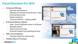 Cloud Directions For 2014


Enhanced Offerings
−
−
−
−
−



Enhanced Delivery Options
−
−
−
−



6

PaaS - Domino Application server on SoftLayer
Dedicated options
SaaS economies of scale
Enhanced migration and onboarding services

GRC and Compliance
−



New web mail experience
Meetings and chat with enhanced audio / video
Enhanced guest model
Mobile everywhere
Continuous Delivery – ongoing updates

Including solutions for social content

Flexible Ways to Purchase

 