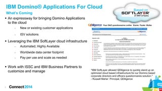 IBM Domino® Applications For Cloud
What’s Coming
 An expressway for bringing Domino Applications
to the cloud
−

New or existing customer applications

−

Based on

ISV solutions

 Leveraging the IBM SoftLayer cloud infrastructure
−

Automated, Highly Available

−

Worldwide data center footprint

−

Pay per use and scale as needed

 Work with ISSC and IBM Business Partners to
customize and manage

7

"IBM SoftLayer allowed QDiligence to quickly stand up an
optimized cloud based infrastructure for our Domino based
corporate directors and officers questionnaires solution."
- Russell Maher Principal, QDiligence

 