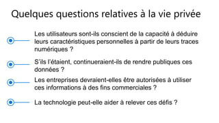 Les utilisateurs sont-ils conscient de la capacité à déduire
leurs caractéristiques personnelles à partir de leurs traces
numériques ?
S’ils l’étaient, continueraient-ils de rendre publiques ces
données ?
Les entreprises devraient-elles être autorisées à utiliser
ces informations à des fins commerciales ?
La technologie peut-elle aider à relever ces défis ?
Quelques questions relatives à la vie privée
 