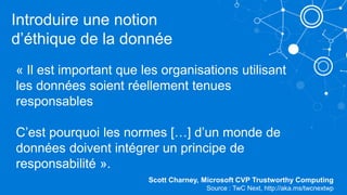 « Il est important que les organisations utilisant
les données soient réellement tenues
responsables
C’est pourquoi les normes […] d’un monde de
données doivent intégrer un principe de
responsabilité ».
Scott Charney, Microsoft CVP Trustworthy Computing
Source : TwC Next, http://aka.ms/twcnextwp
Introduire une notion
d’éthique de la donnée
 