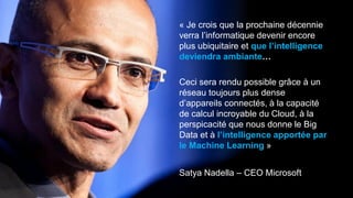 Satya Nadella – CEO Microsoft
« Je crois que la prochaine décennie
verra l’informatique devenir encore
plus ubiquitaire et que l’intelligence
deviendra ambiante…
Ceci sera rendu possible grâce à un
réseau toujours plus dense
d’appareils connectés, à la capacité
de calcul incroyable du Cloud, à la
perspicacité que nous donne le Big
Data et à l’intelligence apportée par
le Machine Learning »
 