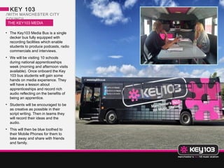 KEY 103
/WITH MANCHESTER CITY
COUNCIL
 THE KEY103 MEDIA
 BUS
• The Key103 Media Bus is a single
  decker bus fully equipped with
  recording facilities which enable
  students to produce podcasts, radio
  commercials and interviews.
• We will be visiting 10 schools
  during national apprenticeships
  week (morning and afternoon visits
  available). Once onboard the Key
  103 bus students will gain some
  hands on media experience. They
  will have a lesson about
  apprenticeships and record rich
  audio reflecting on the benefits of
  being an apprentice.
• Students will be encouraged to be
  as creative as possible in their
  script writing. Then in teams they
  will record their ideas and the
  audio.
• This will then be blue toothed to
  their Mobile Phones for them to
  take away and share with friends
  and family.
 