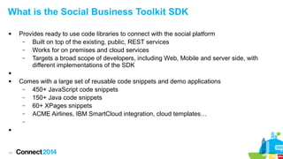 What is the Social Business Toolkit SDK


Provides ready to use code libraries to connect with the social platform
–
Built on top of the existing, public, REST services
–
Works for on premises and cloud services
–
Targets a broad scope of developers, including Web, Mobile and server side, with
different implementations of the SDK




Comes with a large set of reusable code snippets and demo applications
–
450+ JavaScript code snippets
–
150+ Java code snippets
–
60+ XPages snippets
–
ACME Airlines, IBM SmartCloud integration, cloud templates…
–



14

 