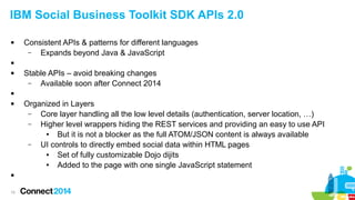 IBM Social Business Toolkit SDK APIs 2.0


Consistent APIs & patterns for different languages
–
Expands beyond Java & JavaScript




Stable APIs – avoid breaking changes
–
Available soon after Connect 2014






15

Organized in Layers
–
Core layer handling all the low level details (authentication, server location, …)
–
Higher level wrappers hiding the REST services and providing an easy to use API
●
But it is not a blocker as the full ATOM/JSON content is always available
–
UI controls to directly embed social data within HTML pages
●
Set of fully customizable Dojo dijits
●
Added to the page with one single JavaScript statement

 