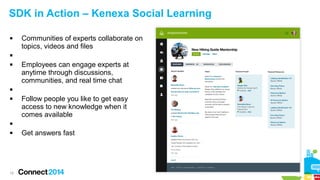 SDK in Action – Kenexa Social Learning


Communities of experts collaborate on
topics, videos and files




Employees can engage experts at
anytime through discussions,
communities, and real time chat




Follow people you like to get easy
access to new knowledge when it
comes available




19

Get answers fast

 