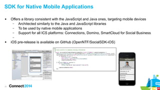 SDK for Native Mobile Applications


Offers a library consistent with the JavaScript and Java ones, targeting mobile devices
–
Architected similarly to the Java and JavaScript libraries
–
To be used by native mobile applications
–
Support for all ICS platforms: Connections, Domino, SmartCloud for Social Business
–



21

iOS pre-release is available on GitHub (OpenNTF/SocialSDK-iOS)

 