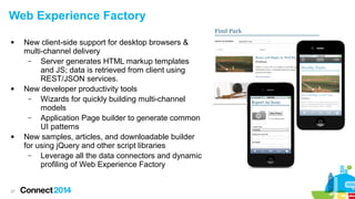 Web Experience Factory






27

New client-side support for desktop browsers &
multi-channel delivery
–
Server generates HTML markup templates
and JS; data is retrieved from client using
REST/JSON services.
New developer productivity tools
–
Wizards for quickly building multi-channel
models
–
Application Page builder to generate common
UI patterns
New samples, articles, and downloadable builder
for using jQuery and other script libraries
–
Leverage all the data connectors and dynamic
profiling of Web Experience Factory

 