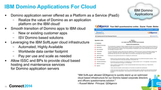 IBM Domino Applications For Cloud








Domino application server offered as a Platform as a Service (PaaS)
–
Realize the value of Domino as an application
platform on the IBM cloud!
Smooth transition of Domino apps to IBM cloud
–
New or existing customer apps
–
ISV Domino based solutions
Leveraging the IBM SoftLayer cloud infrastructure
–
Automated, Highly Available
–
Worldwide data center footprint
–
Pay per use and scale as needed
Allow ISSC and BPs to provide cloud based
hosting and maintenance services
for Domino application servers

IBM Domino
Applications

"IBM SoftLayer allowed QDiligence to quickly stand up an optimized
cloud based infrastructure for our Domino based corporate directors
and officers questionnaires solution."
- Russell Maher Principal, QDiligence
29

 