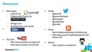 Resources


Web pages
–
openntf.org
–
CollaborationToday.info

–
–

XPages.info
developer.ibm.com/social





33



–


YouTube
–
http://www.youtube.com/openntf
–
http://www.youtube.com/ibmsbt

Twitter
–
@openntf
–
@openntfprojects
–
@xsnippets
–
@collab2day
–
@ibmsbt



Feeds
–
http://collaborationtoday.info/follow.xsp
–
http://blog.openntf.org/blogs/openntf.nsf/
stories.xml
GitHub
–
https://github.com/openntf

 