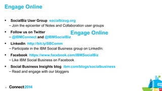 Engage Online




SocialBiz User Group socialbizug.org
– Join the epicenter of Notes and Collaboration user groups
Follow us on Twitter
Engage
– @IBMConnect and @IBMSocialBiz

Online



LinkedIn http://bit.ly/SBComm
– Participate in the IBM Social Business group on LinkedIn:



Facebook https://www.facebook.com/IBMSocialBiz
– Like IBM Social Business on Facebook



Social Business Insights blog ibm.com/blogs/socialbusiness
– Read and engage with our bloggers

34

 