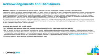 Acknowledgements and Disclaimers
Availability. References in this presentation to IBM products, programs, or services do not imply that they will be available in all countries in which IBM operates.
The workshops, sessions and materials have been prepared by IBM or the session speakers and reflect their own views. They are provided for informational purposes only, and are neither
intended to, nor shall have the effect of being, legal or other guidance or advice to any participant. While efforts were made to verify the completeness and accuracy of the information
contained in this presentation, it is provided AS-IS without warranty of any kind, express or implied. IBM shall not be responsible for any damages arising out of the use of, or otherwise
related to, this presentation or any other materials. Nothing contained in this presentation is intended to, nor shall have the effect of, creating any warranties or representations from IBM or
its suppliers or licensors, or altering the terms and conditions of the applicable license agreement governing the use of IBM software.
All customer examples described are presented as illustrations of how those customers have used IBM products and the results they may have achieved. Actual environmental costs and
performance characteristics may vary by customer. Nothing contained in these materials is intended to, nor shall have the effect of, stating or implying that any activities undertaken by you
will result in any specific sales, revenue growth or other results.

© Copyright IBM Corporation 2014. All rights reserved.
 U.S. Government Users Restricted Rights - Use, duplication or disclosure restricted by GSA ADP Schedule Contract with IBM Corp.
 IBM, the IBM logo, ibm.com, and IBM Connections, IBM Domino, IBM Worklight, IBM Websphere Portal are trademarks or registered trademarks of International Business Machines
Corporation in the United States, other countries, or both. If these and other IBM trademarked terms are marked on their first occurrence in this information with a trademark symbol (® or
™), these symbols indicate U.S. registered or common law trademarks owned by IBM at the time this information was published. Such trademarks may also be registered or common
law trademarks in other countries. A current list of IBM trademarks is available on the Web at “Copyright and trademark information” at www.ibm.com/legal/copytrade.shtml
Other company, product, or service names may be trademarks or service marks of others.

36

 