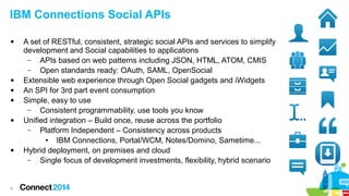 IBM Connections Social APIs










8

A set of RESTful, consistent, strategic social APIs and services to simplify
development and Social capabilities to applications
–
APIs based on web patterns including JSON, HTML, ATOM, CMIS
–
Open standards ready: OAuth, SAML, OpenSocial
Extensible web experience through Open Social gadgets and iWidgets
An SPI for 3rd part event consumption
Simple, easy to use
–
Consistent programmability, use tools you know
Unified integration – Build once, reuse across the portfolio
–
Platform Independent – Consistency across products
●
IBM Connections, Portal/WCM, Notes/Domino, Sametime...
Hybrid deployment, on premises and cloud
–
Single focus of development investments, flexibility, hybrid scenario

 