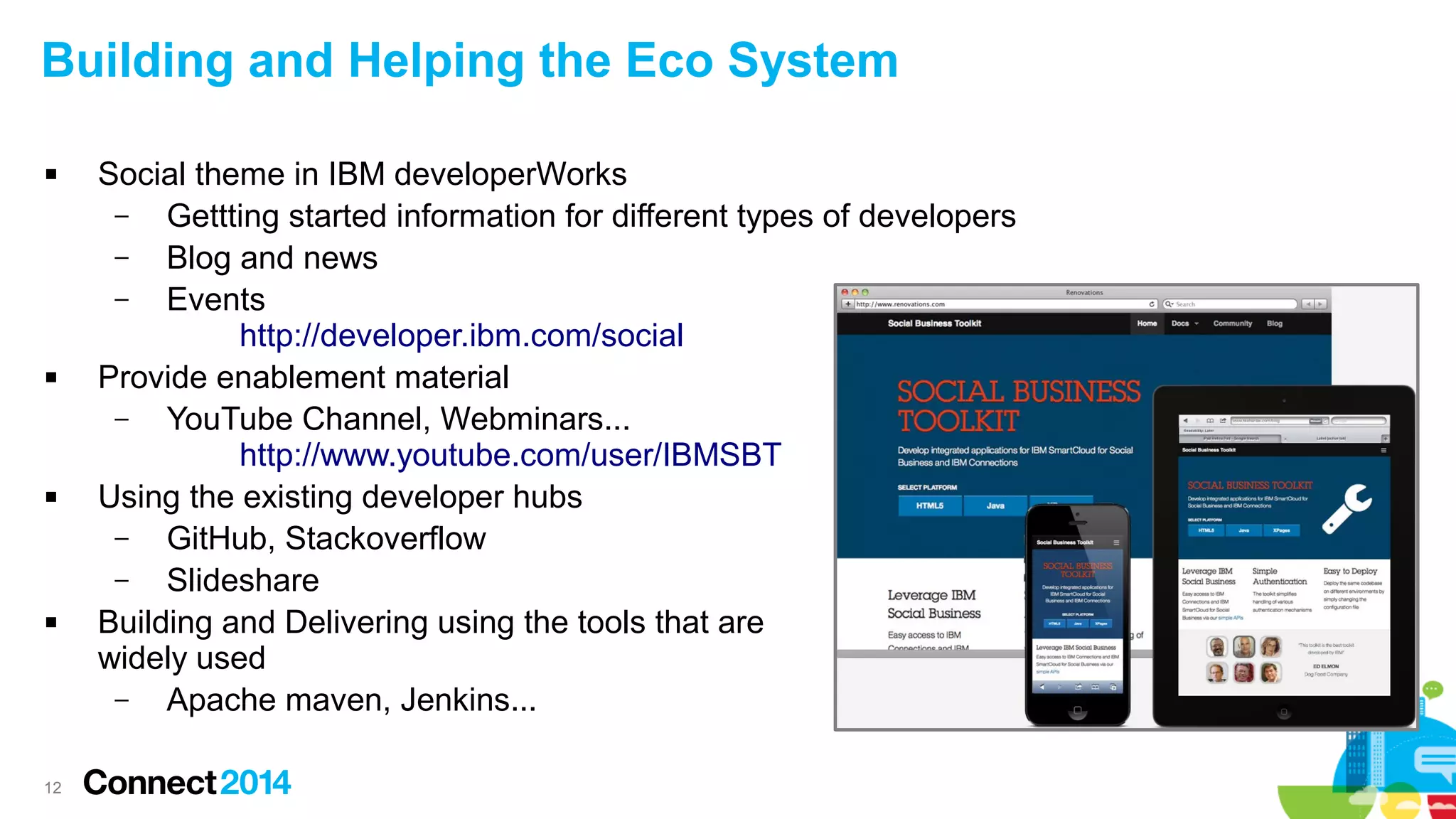 Building and Helping the Eco System








12

Social theme in IBM developerWorks
–
Gettting started information for different types of developers
–
Blog and news
–
Events
http://developer.ibm.com/social
Provide enablement material
–
YouTube Channel, Webminars...
http://www.youtube.com/user/IBMSBT
Using the existing developer hubs
–
GitHub, Stackoverflow
–
Slideshare
Building and Delivering using the tools that are
widely used
–
Apache maven, Jenkins...

 