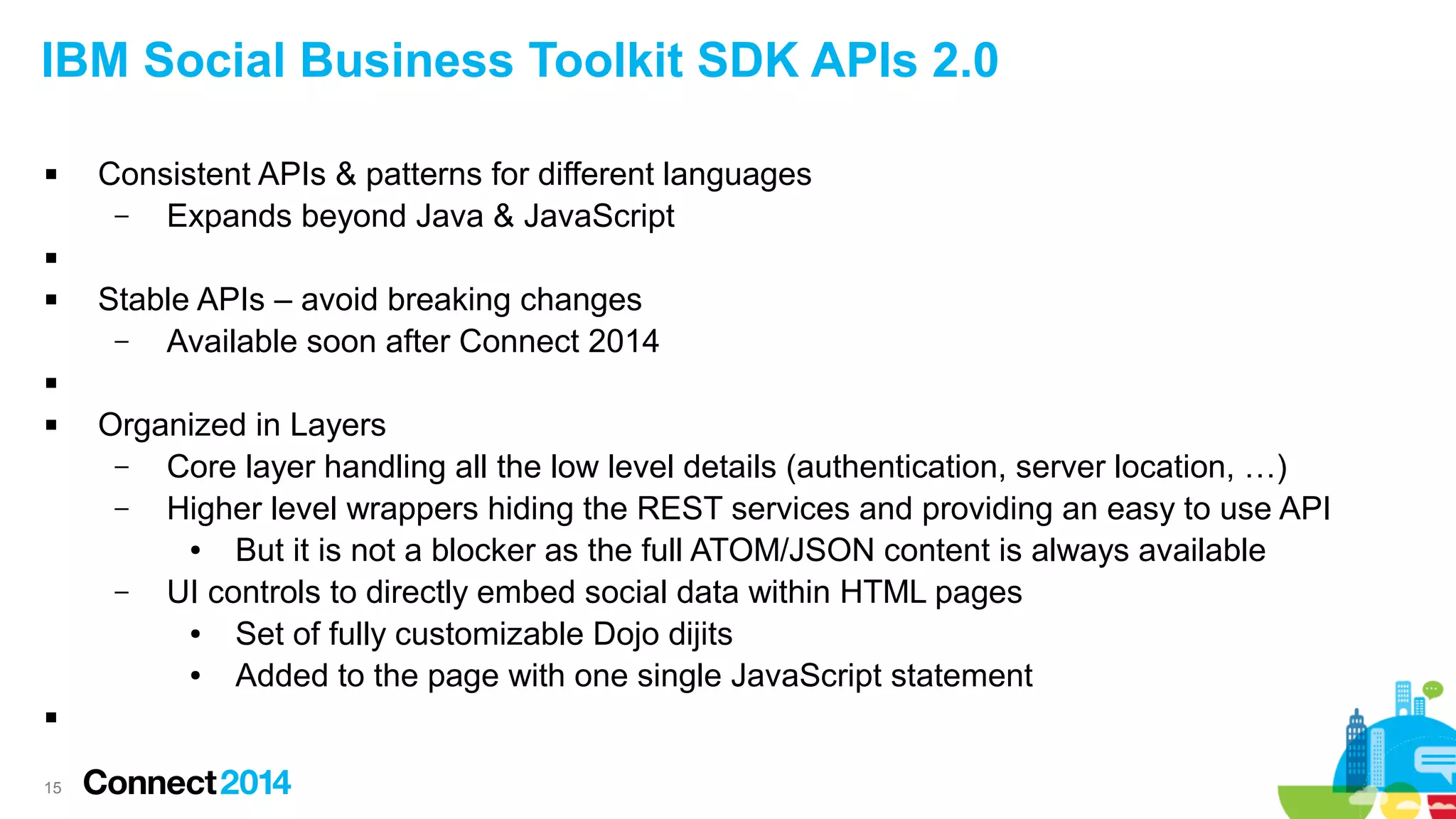 IBM Social Business Toolkit SDK APIs 2.0


Consistent APIs & patterns for different languages
–
Expands beyond Java & JavaScript




Stable APIs – avoid breaking changes
–
Available soon after Connect 2014






15

Organized in Layers
–
Core layer handling all the low level details (authentication, server location, …)
–
Higher level wrappers hiding the REST services and providing an easy to use API
●
But it is not a blocker as the full ATOM/JSON content is always available
–
UI controls to directly embed social data within HTML pages
●
Set of fully customizable Dojo dijits
●
Added to the page with one single JavaScript statement

 