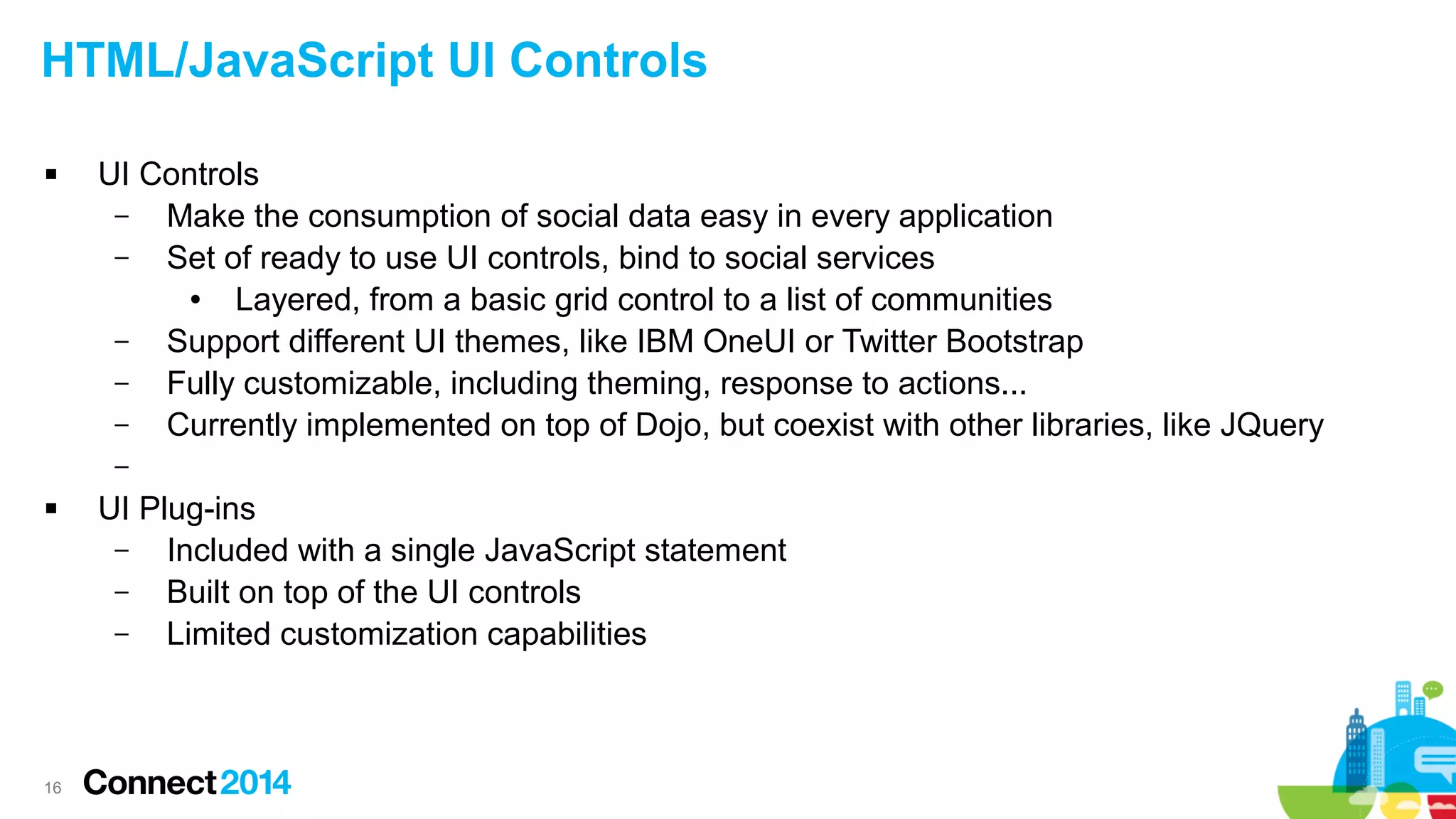 HTML/JavaScript UI Controls


UI Controls
–
Make the consumption of social data easy in every application
–
Set of ready to use UI controls, bind to social services
●
Layered, from a basic grid control to a list of communities
–
Support different UI themes, like IBM OneUI or Twitter Bootstrap
–
Fully customizable, including theming, response to actions...
–
Currently implemented on top of Dojo, but coexist with other libraries, like JQuery
–



16

UI Plug-ins
–
Included with a single JavaScript statement
–
Built on top of the UI controls
–
Limited customization capabilities

 