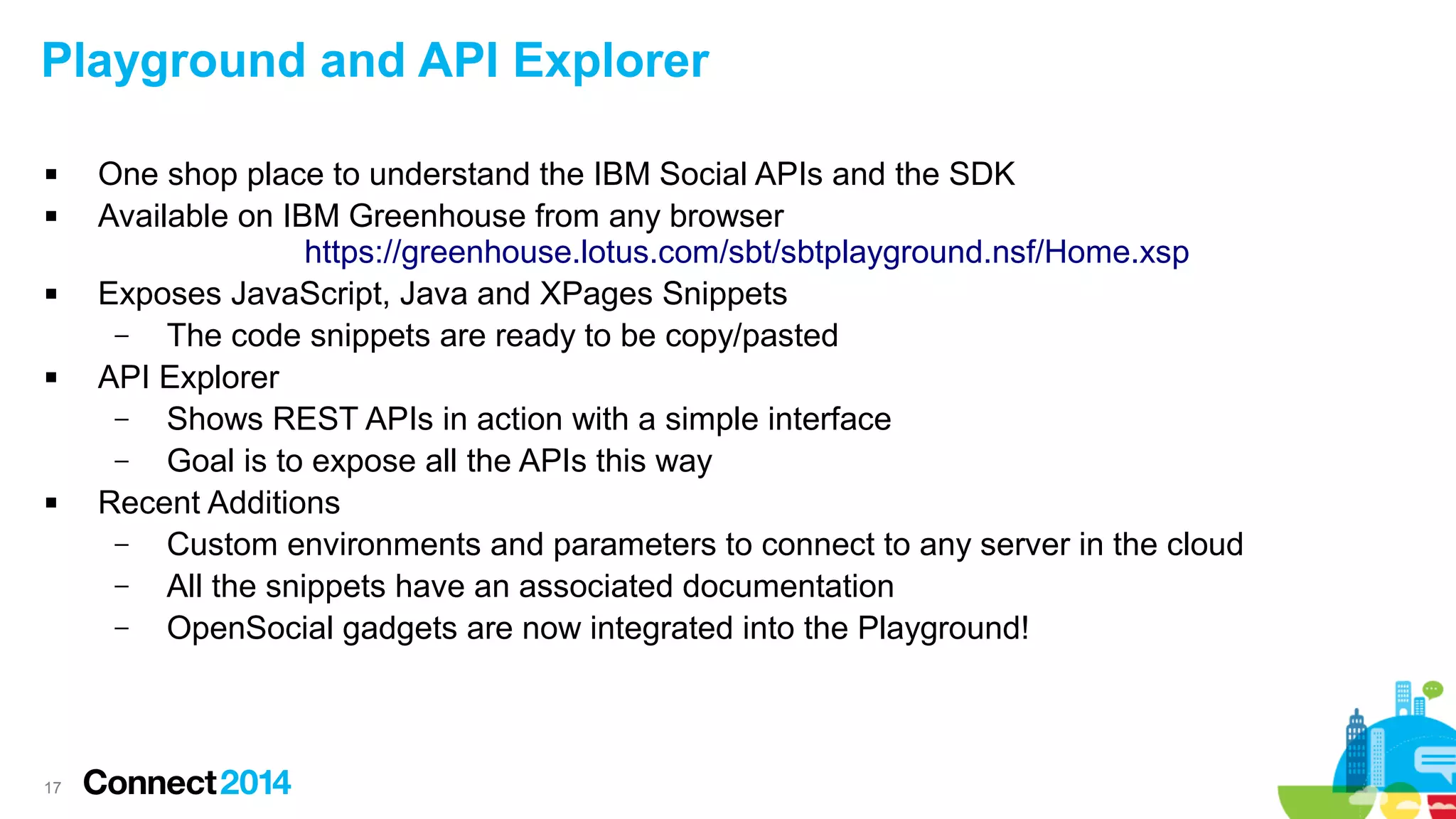 Playground and API Explorer









17

One shop place to understand the IBM Social APIs and the SDK
Available on IBM Greenhouse from any browser
https://greenhouse.lotus.com/sbt/sbtplayground.nsf/Home.xsp
Exposes JavaScript, Java and XPages Snippets
–
The code snippets are ready to be copy/pasted
API Explorer
–
Shows REST APIs in action with a simple interface
–
Goal is to expose all the APIs this way
Recent Additions
–
Custom environments and parameters to connect to any server in the cloud
–
All the snippets have an associated documentation
–
OpenSocial gadgets are now integrated into the Playground!

 
