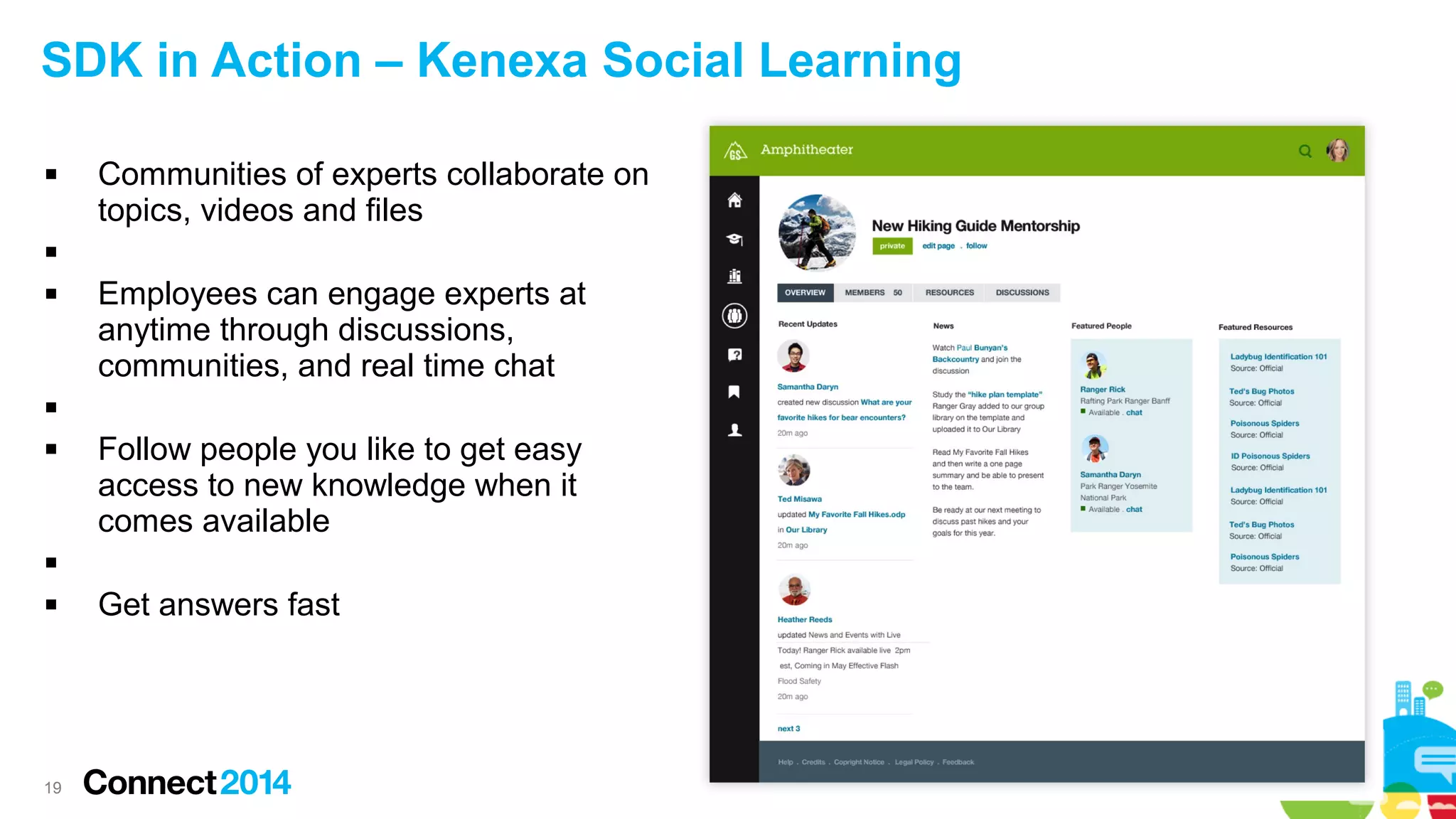 SDK in Action – Kenexa Social Learning


Communities of experts collaborate on
topics, videos and files




Employees can engage experts at
anytime through discussions,
communities, and real time chat




Follow people you like to get easy
access to new knowledge when it
comes available




19

Get answers fast

 