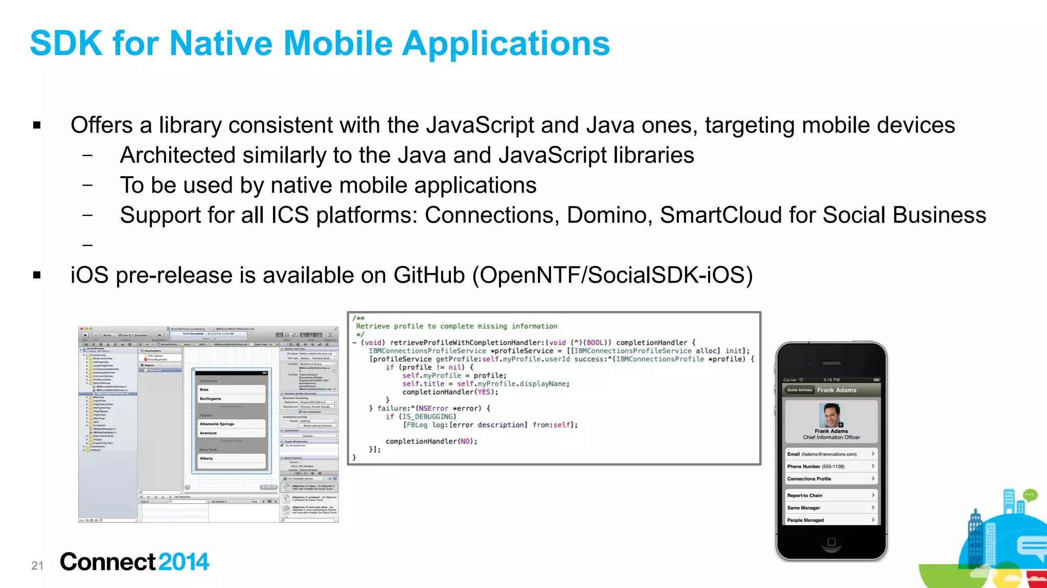 SDK for Native Mobile Applications


Offers a library consistent with the JavaScript and Java ones, targeting mobile devices
–
Architected similarly to the Java and JavaScript libraries
–
To be used by native mobile applications
–
Support for all ICS platforms: Connections, Domino, SmartCloud for Social Business
–



21

iOS pre-release is available on GitHub (OpenNTF/SocialSDK-iOS)

 
