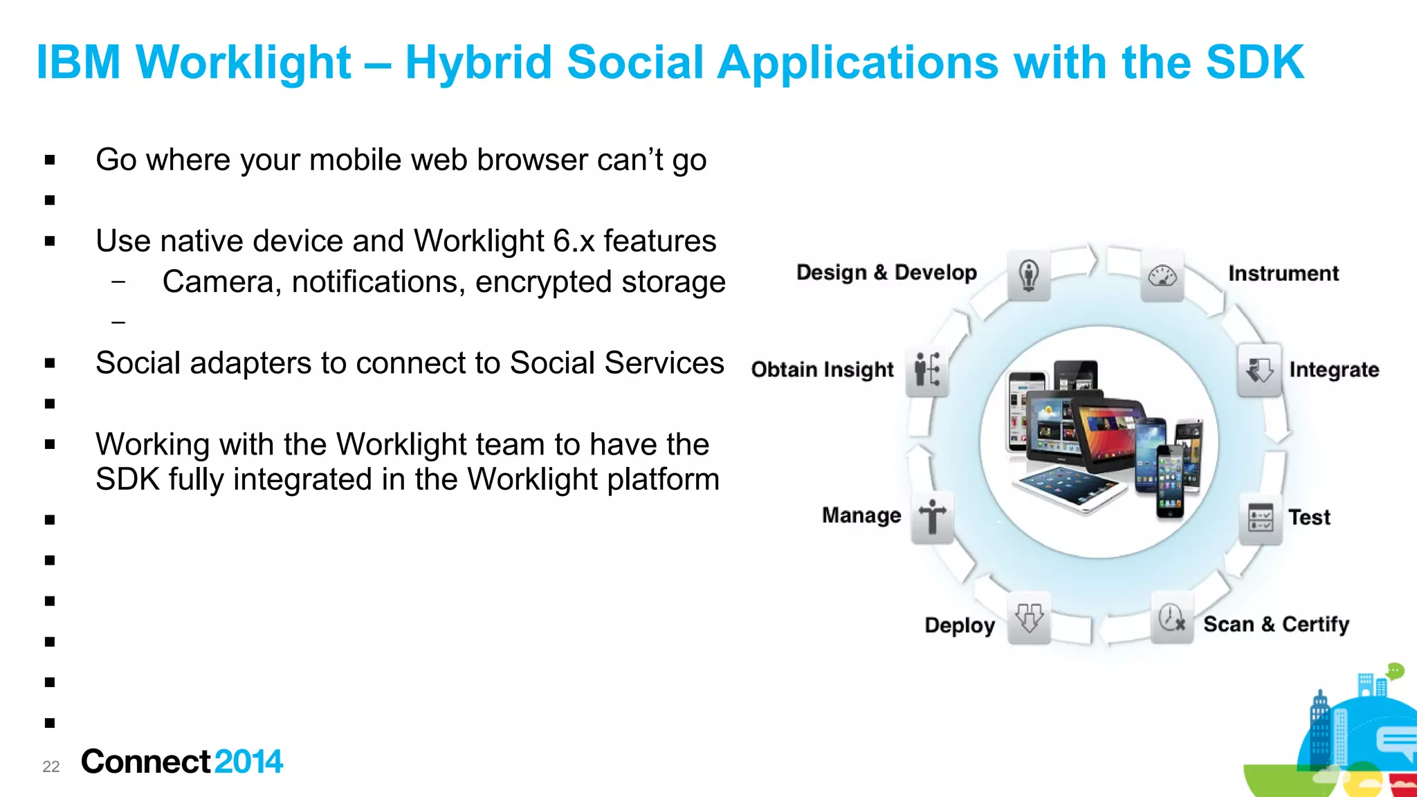 IBM Worklight – Hybrid Social Applications with the SDK


Go where your mobile web browser can’t go




Use native device and Worklight 6.x features
–
Camera, notifications, encrypted storage
–



Social adapters to connect to Social Services










22

Working with the Worklight team to have the
SDK fully integrated in the Worklight platform

 