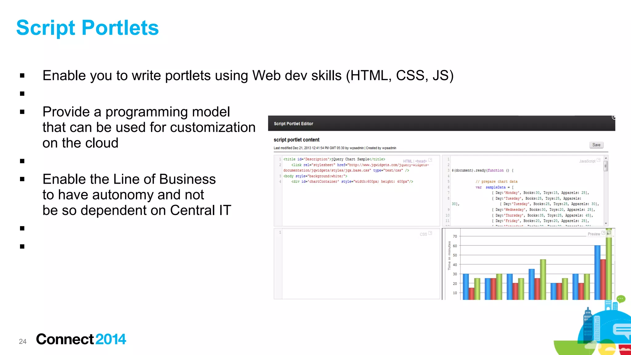 Script Portlets


Enable you to write portlets using Web dev skills (HTML, CSS, JS)




Provide a programming model
that can be used for customization
on the cloud







24

Enable the Line of Business
to have autonomy and not
be so dependent on Central IT

 