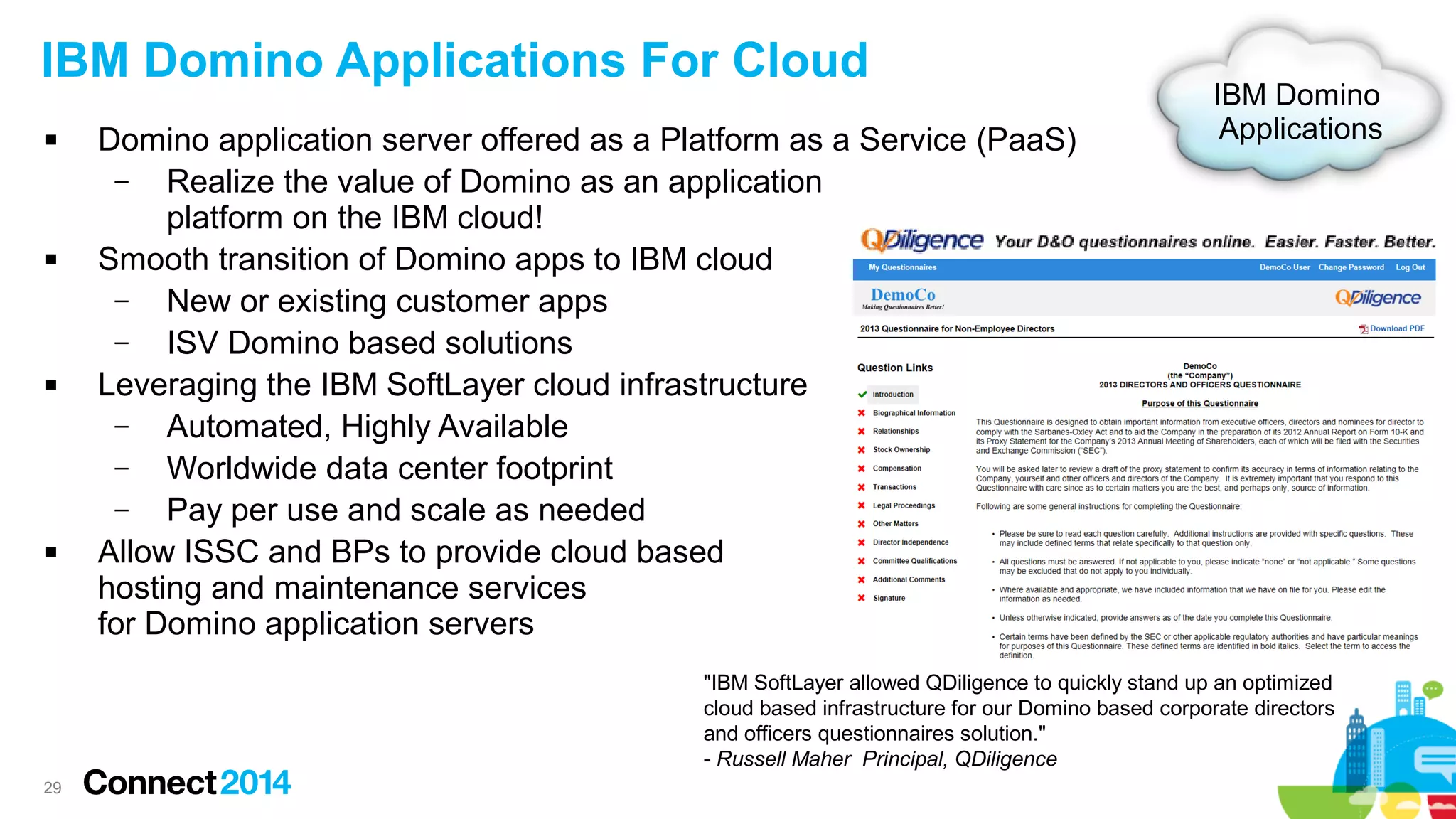 IBM Domino Applications For Cloud








Domino application server offered as a Platform as a Service (PaaS)
–
Realize the value of Domino as an application
platform on the IBM cloud!
Smooth transition of Domino apps to IBM cloud
–
New or existing customer apps
–
ISV Domino based solutions
Leveraging the IBM SoftLayer cloud infrastructure
–
Automated, Highly Available
–
Worldwide data center footprint
–
Pay per use and scale as needed
Allow ISSC and BPs to provide cloud based
hosting and maintenance services
for Domino application servers

IBM Domino
Applications

"IBM SoftLayer allowed QDiligence to quickly stand up an optimized
cloud based infrastructure for our Domino based corporate directors
and officers questionnaires solution."
- Russell Maher Principal, QDiligence
29

 
