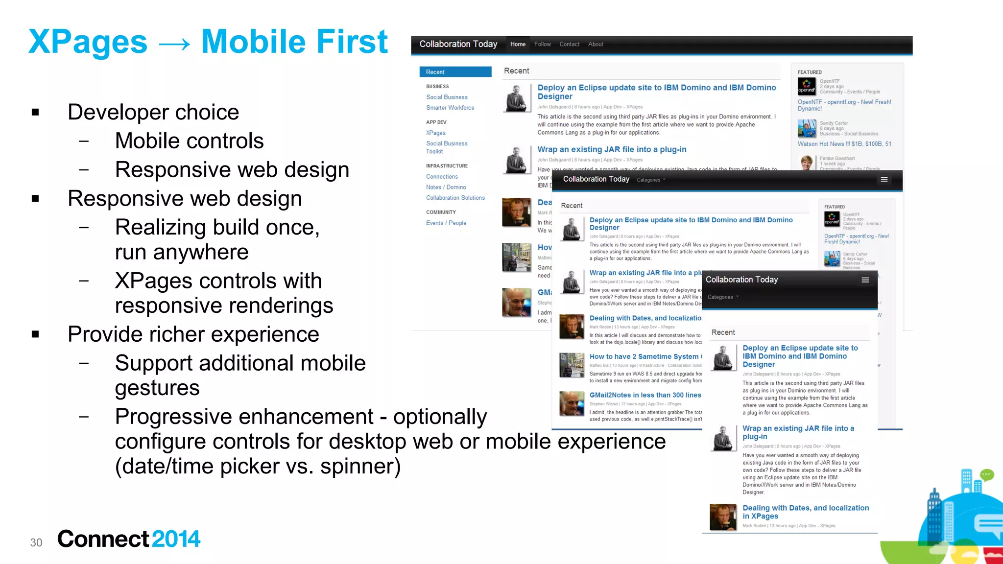 XPages → Mobile First






30

Developer choice
–
Mobile controls
–
Responsive web design
Responsive web design
–
Realizing build once,
run anywhere
–
XPages controls with
responsive renderings
Provide richer experience
–
Support additional mobile
gestures
–
Progressive enhancement - optionally
configure controls for desktop web or mobile experience
(date/time picker vs. spinner)

 