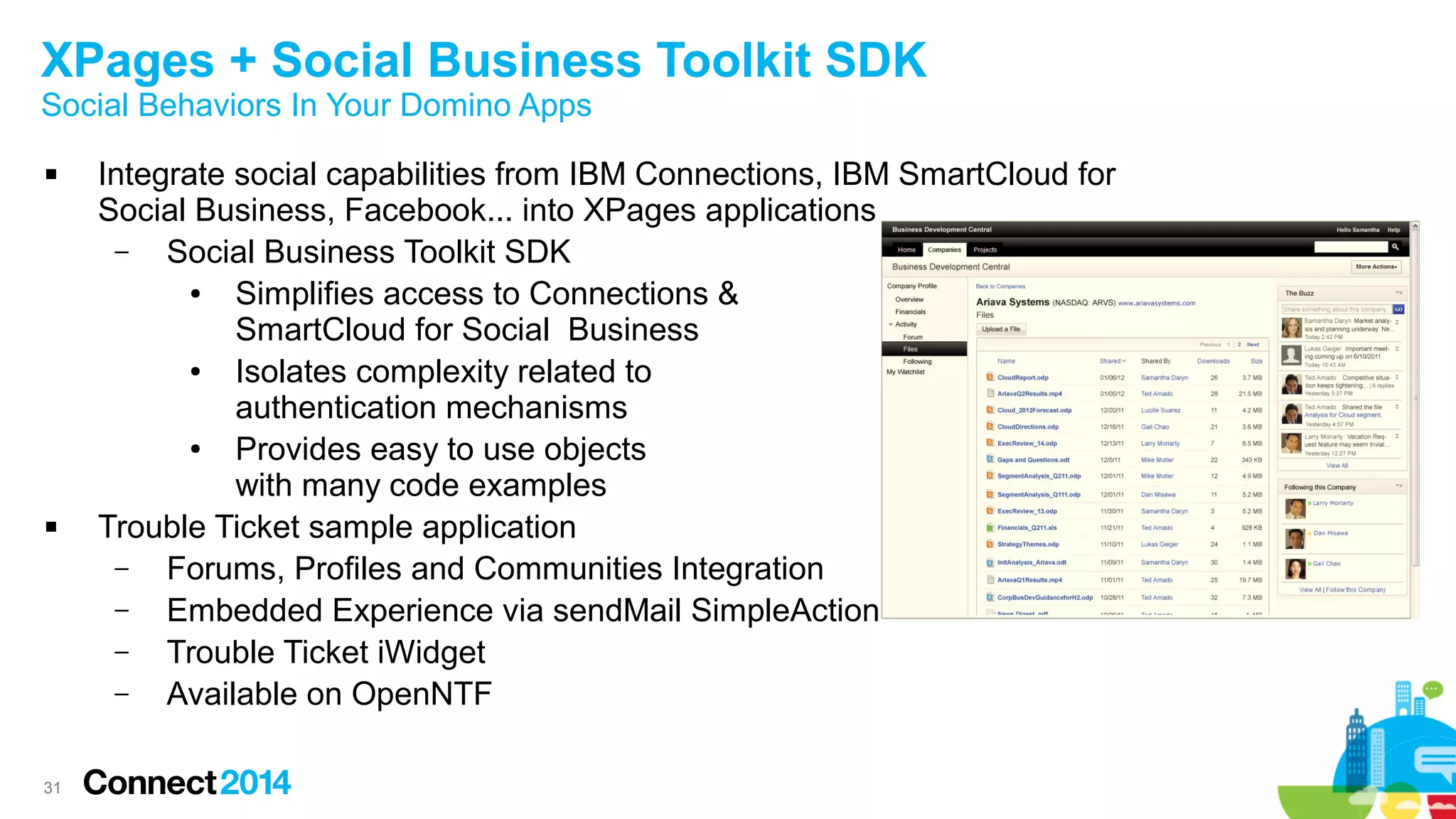 XPages + Social Business Toolkit SDK
Social Behaviors In Your Domino Apps




31

Integrate social capabilities from IBM Connections, IBM SmartCloud for
Social Business, Facebook... into XPages applications
–
Social Business Toolkit SDK
●
Simplifies access to Connections &
SmartCloud for Social Business
●
Isolates complexity related to
authentication mechanisms
●
Provides easy to use objects
with many code examples
Trouble Ticket sample application
–
Forums, Profiles and Communities Integration
–
Embedded Experience via sendMail SimpleAction
–
Trouble Ticket iWidget
–
Available on OpenNTF

 