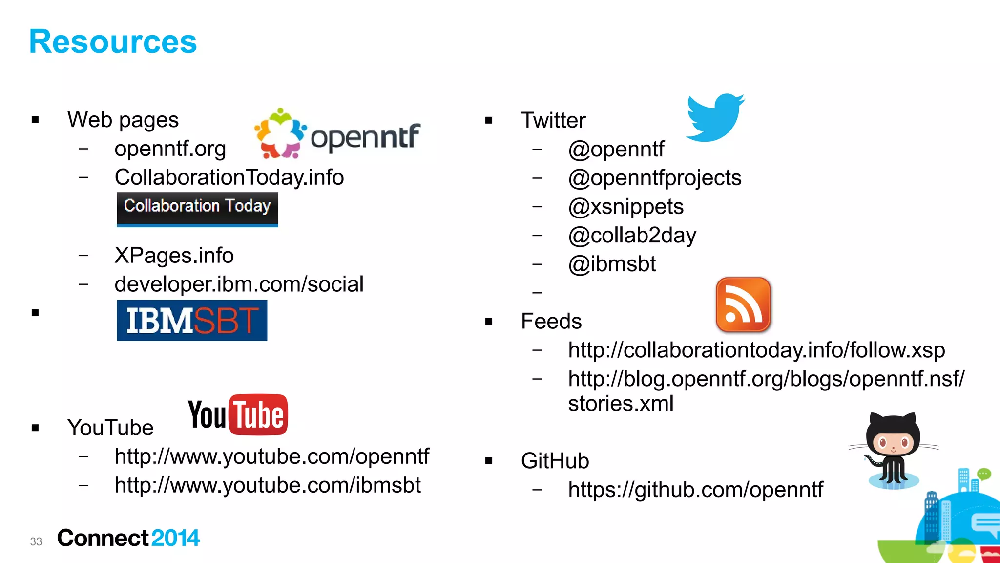 Resources


Web pages
–
openntf.org
–
CollaborationToday.info

–
–

XPages.info
developer.ibm.com/social





33



–


YouTube
–
http://www.youtube.com/openntf
–
http://www.youtube.com/ibmsbt

Twitter
–
@openntf
–
@openntfprojects
–
@xsnippets
–
@collab2day
–
@ibmsbt



Feeds
–
http://collaborationtoday.info/follow.xsp
–
http://blog.openntf.org/blogs/openntf.nsf/
stories.xml
GitHub
–
https://github.com/openntf

 