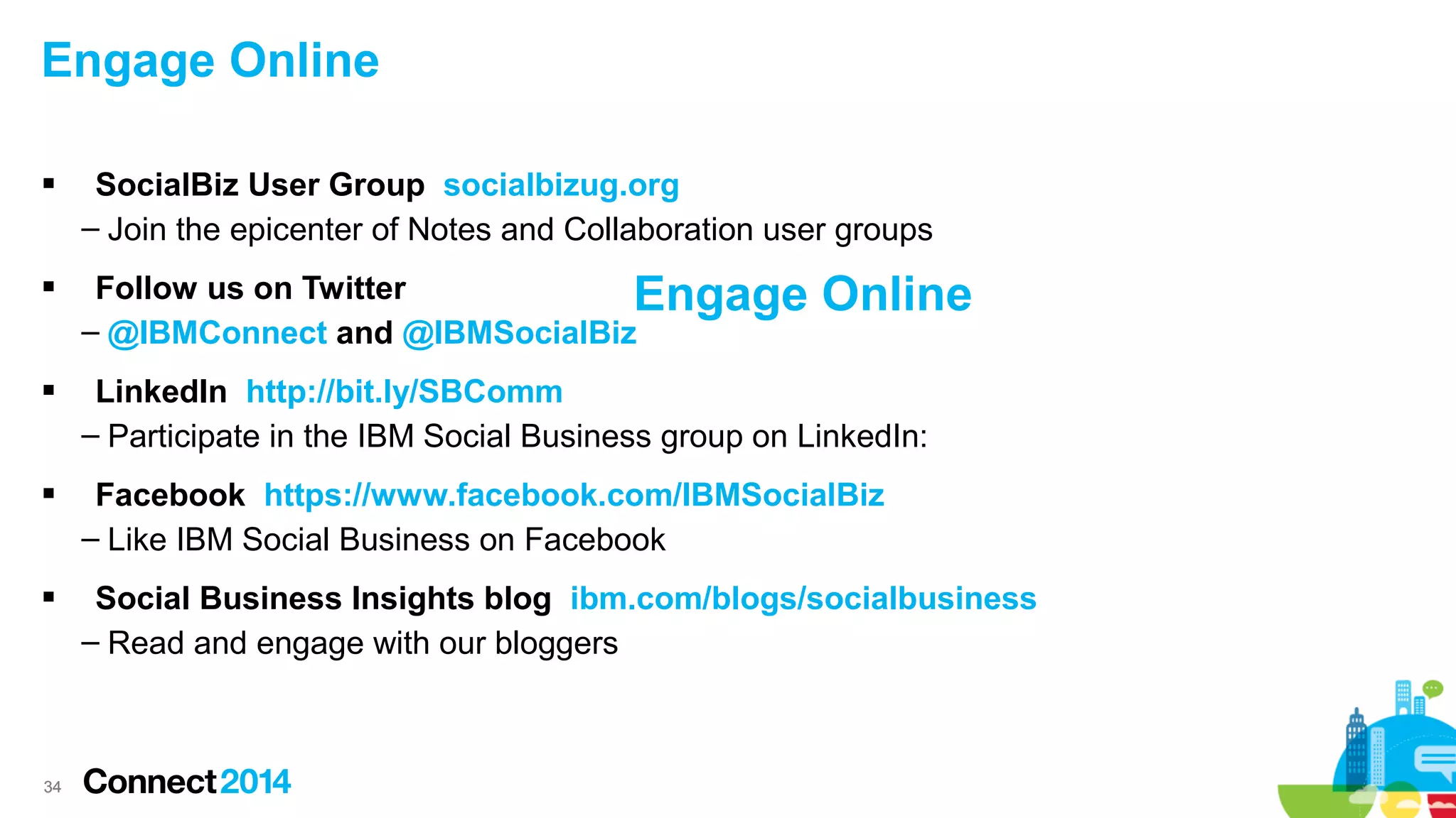 Engage Online




SocialBiz User Group socialbizug.org
– Join the epicenter of Notes and Collaboration user groups
Follow us on Twitter
Engage
– @IBMConnect and @IBMSocialBiz

Online



LinkedIn http://bit.ly/SBComm
– Participate in the IBM Social Business group on LinkedIn:



Facebook https://www.facebook.com/IBMSocialBiz
– Like IBM Social Business on Facebook



Social Business Insights blog ibm.com/blogs/socialbusiness
– Read and engage with our bloggers

34

 