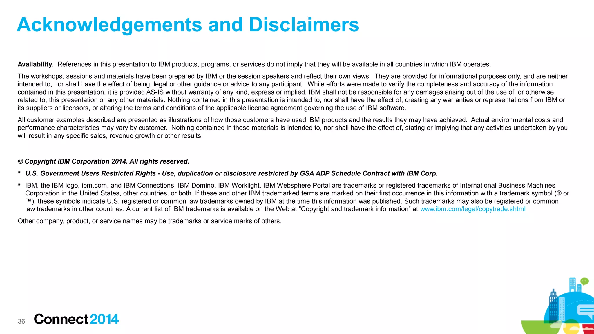 Acknowledgements and Disclaimers
Availability. References in this presentation to IBM products, programs, or services do not imply that they will be available in all countries in which IBM operates.
The workshops, sessions and materials have been prepared by IBM or the session speakers and reflect their own views. They are provided for informational purposes only, and are neither
intended to, nor shall have the effect of being, legal or other guidance or advice to any participant. While efforts were made to verify the completeness and accuracy of the information
contained in this presentation, it is provided AS-IS without warranty of any kind, express or implied. IBM shall not be responsible for any damages arising out of the use of, or otherwise
related to, this presentation or any other materials. Nothing contained in this presentation is intended to, nor shall have the effect of, creating any warranties or representations from IBM or
its suppliers or licensors, or altering the terms and conditions of the applicable license agreement governing the use of IBM software.
All customer examples described are presented as illustrations of how those customers have used IBM products and the results they may have achieved. Actual environmental costs and
performance characteristics may vary by customer. Nothing contained in these materials is intended to, nor shall have the effect of, stating or implying that any activities undertaken by you
will result in any specific sales, revenue growth or other results.

© Copyright IBM Corporation 2014. All rights reserved.
 U.S. Government Users Restricted Rights - Use, duplication or disclosure restricted by GSA ADP Schedule Contract with IBM Corp.
 IBM, the IBM logo, ibm.com, and IBM Connections, IBM Domino, IBM Worklight, IBM Websphere Portal are trademarks or registered trademarks of International Business Machines
Corporation in the United States, other countries, or both. If these and other IBM trademarked terms are marked on their first occurrence in this information with a trademark symbol (® or
™), these symbols indicate U.S. registered or common law trademarks owned by IBM at the time this information was published. Such trademarks may also be registered or common
law trademarks in other countries. A current list of IBM trademarks is available on the Web at “Copyright and trademark information” at www.ibm.com/legal/copytrade.shtml
Other company, product, or service names may be trademarks or service marks of others.

36

 