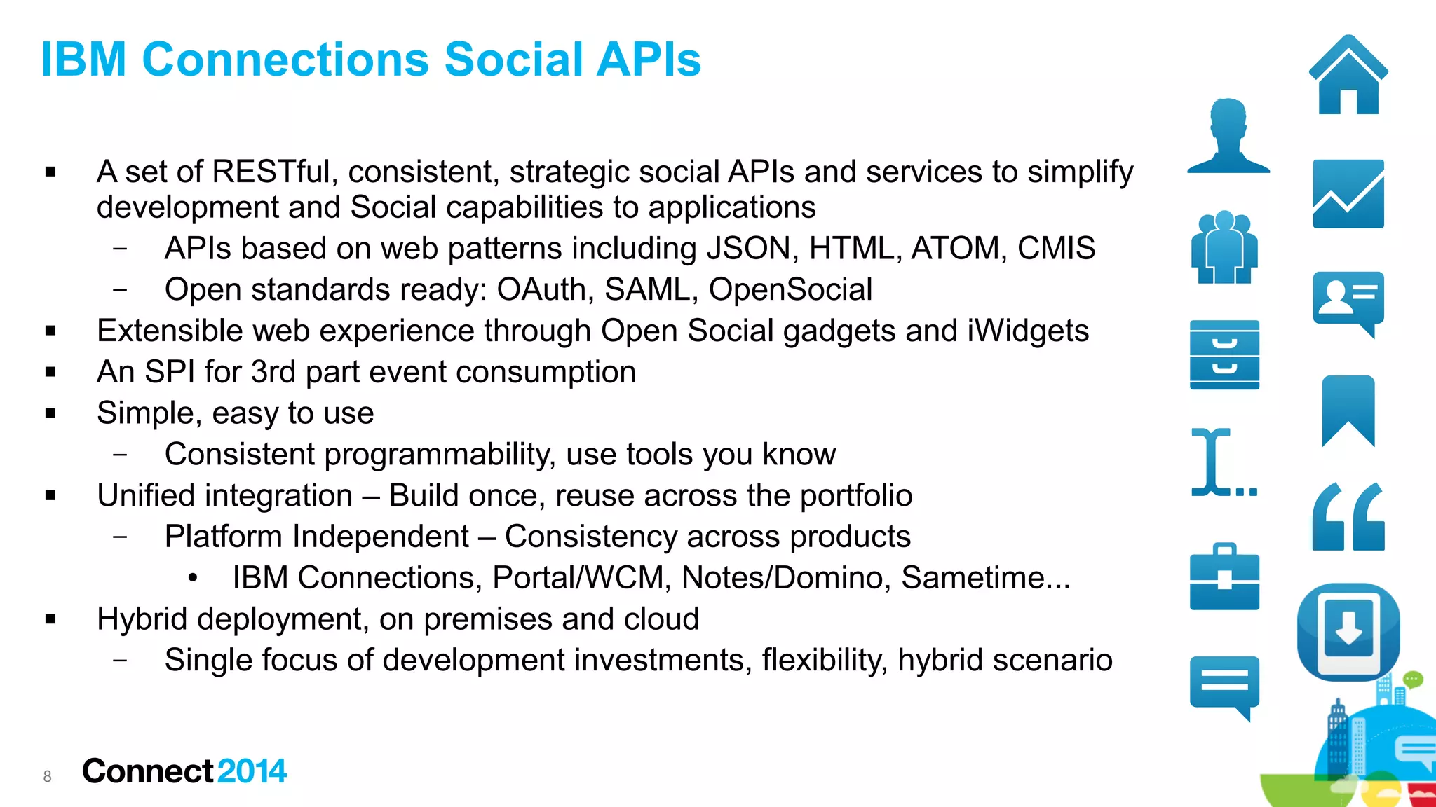 IBM Connections Social APIs










8

A set of RESTful, consistent, strategic social APIs and services to simplify
development and Social capabilities to applications
–
APIs based on web patterns including JSON, HTML, ATOM, CMIS
–
Open standards ready: OAuth, SAML, OpenSocial
Extensible web experience through Open Social gadgets and iWidgets
An SPI for 3rd part event consumption
Simple, easy to use
–
Consistent programmability, use tools you know
Unified integration – Build once, reuse across the portfolio
–
Platform Independent – Consistency across products
●
IBM Connections, Portal/WCM, Notes/Domino, Sametime...
Hybrid deployment, on premises and cloud
–
Single focus of development investments, flexibility, hybrid scenario

 