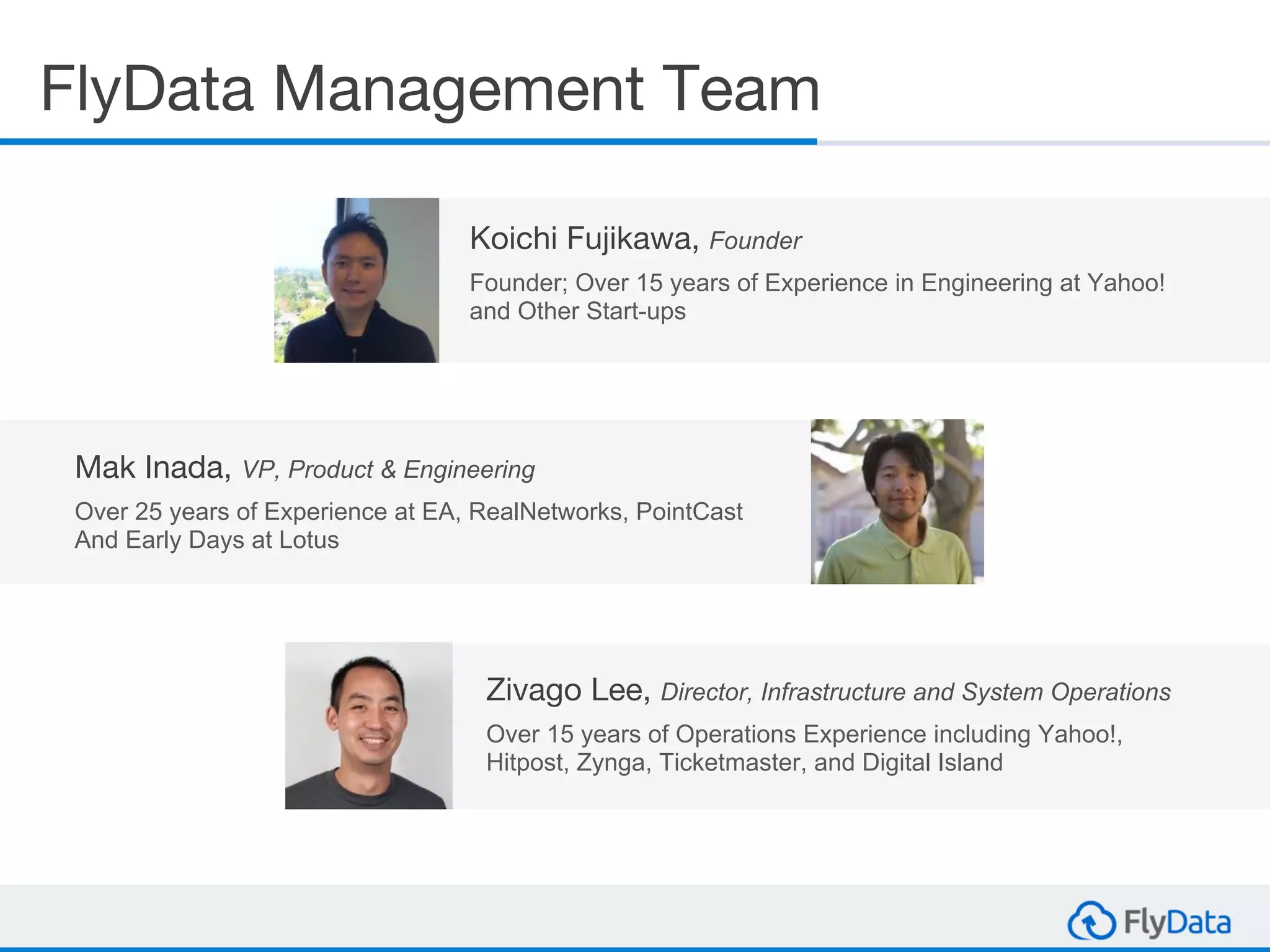 Mak Inada, VP, Product & Engineering
Over 25 years of Experience at EA, RealNetworks, PointCast
And Early Days at Lotus
FlyData Management Team
Koichi Fujikawa, Founder
Founder; Over 15 years of Experience in Engineering at Yahoo!
and Other Start-ups
Zivago Lee, Director, Infrastructure and System Operations
Over 15 years of Operations Experience including Yahoo!,
Hitpost, Zynga, Ticketmaster, and Digital Island