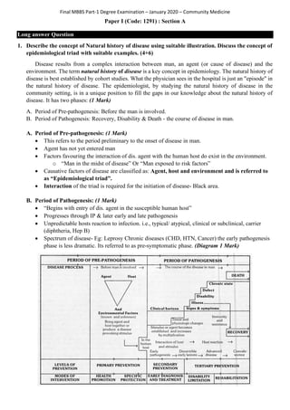 Final MBBS Part-1 Degree Examination – January 2020 – Community Medicine
Paper I (Code: 1291) : Section A
Long answer Question
1. Describe the concept of Natural history of disease using suitable illustration. Discuss the concept of
epidemiological triad with suitable examples. (4+6)
Disease results from a complex interaction between man, an agent (or cause of disease) and the
environment. The term natural history of disease is a key concept in epidemiology. The natural history of
disease is best established by cohort studies. What the physician sees in the hospital is just an "episode" in
the natural history of disease. The epidemiologist, by studying the natural history of disease in the
community setting, is in a unique position to fill the gaps in our knowledge about the natural history of
disease. It has two phases: (1 Mark)
A. Period of Pre-pathogenesis: Before the man is involved.
B. Period of Pathogenesis: Recovery, Disability & Death - the course of disease in man.
A. Period of Pre-pathogenesis: (1 Mark)
• This refers to the period preliminary to the onset of disease in man.
• Agent has not yet entered man
• Factors favouring the interaction of dis. agent with the human host do exist in the environment.
o “Man in the midst of disease” Or “Man exposed to risk factors”
• Causative factors of disease are classified as: Agent, host and environment and is referred to
as “Epidemiological triad”.
• Interaction of the triad is required for the initiation of disease- Black area.
B. Period of Pathogenesis: (1 Mark)
• “Begins with entry of dis. agent in the susceptible human host”
• Progresses through IP & later early and late pathogenesis
• Unpredictable hosts reaction to infection. i.e., typical/ atypical, clinical or subclinical, carrier
(diphtheria, Hep B)
• Spectrum of disease- Eg: Leprosy Chronic diseases (CHD, HTN, Cancer) the early pathogenesis
phase is less dramatic. Its referred to as pre-symptomatic phase. (Diagram 1 Mark)
 