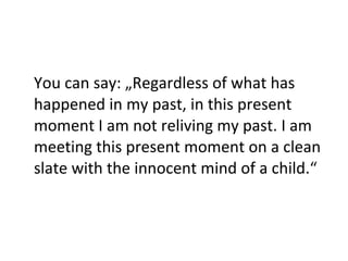 You can say: „Regardless of what has happened in my past, in this present moment I am not reliving my past. I am meeting this present moment on a clean slate with the innocent mind of a child.“ 