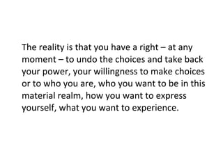 The reality is that you have a right – at any moment – to undo the choices and take back your power, your willingness to make choices or to who you are, who you want to be in this material realm, how you want to express yourself, what you want to experience. 