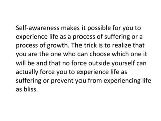 Self-awareness makes it possible for you to experience life as a process of suffering or a process of growth. The trick is to realize that you are the one who can choose which one it will be and that no force outside yourself can actually force you to experience life as suffering or prevent you from experiencing life as bliss. 