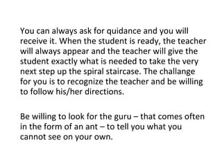 You can always ask for quidance and you will receive it. When the student is ready, the teacher will always appear and the teacher will give the student exactly what is needed to take the very next step up the spiral staircase. The challange for you is to recognize the teacher and be willing to follow his/her directions. Be willing to look for the guru – that comes often in the form of an ant – to tell you what you cannot see on your own. 