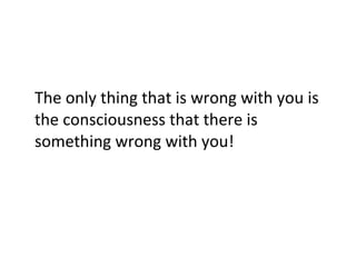 The only thing that is wrong with you is the consciousness that there is something wrong with you! 