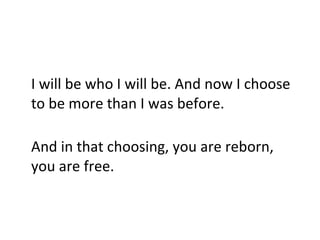 I will be who I will be. And now I choose to be more than I was before.  And in that choosing, you are reborn, you are free. 