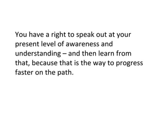You have a right to speak out at your present level of awareness and understanding – and then learn from that, because that is the way to progress faster on the path. 