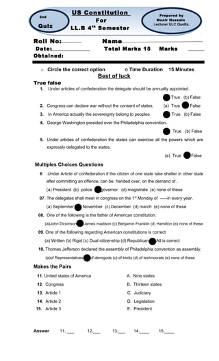 Roll No: Name
Date: Total Marks 15 Marks
Obtained:
o Circle the correct option o Time Duration 15 Minutes
Best of luck
True false
1. Under articles of confederation the delegate should be annually appointed.
(a) True (b) False
2. Congress can declare war without the consent of states. (a) True (b) False
3. In America actually the sovereignty belong to peoples (a) True (b) False
4. George Washington presided over the Philadelphia convention.
(a) True (b) False
5. Under articles of confederation the states can exercise all the powers which are
expressly delegated to the states.
(a) True (b) False
Multiples Choices Questions
6 .Under Article of confederation if the citizen of one state take shelter in other state
after committing an offence, can be handed over, on the demand of .
(a) President (b) police (c) governor (d) magistrate (e) none of these
07. The delegates shall meet in congress on the 1st
Monday of -----in every year.
(a) September (b) November (c) December (d) march (e) none of these
08. One of the following is the father of American constitution.
(a)John Dickinson (b) James madison (c) Benjamin Franklin (d) Hamilton (e) none of these
09. One of the following regarding American constitutions is correct
(a) Written (b) Rigid (c) Dual citizenship (d) Republican (e) All is correct
10. Thomas Jefferson declared the assembly of Philadelphia convention as assembly.
(a)of Representatives (b) of demigods (c) of trinity (d) of technocrats (e) none of these
Makes the Pairs
11. United states of America A. Nine states
12. Congress B. Thirteen states
13. Article 1 C. Judiciary
14. Article 2 D. Legislation
15. Article 3 E. President
Answer 11. ___ 12.___ 13.___ 14.____ 15.____
US Constitution
For
LL.B 4th
Semester
US Constitution
For
LL.B 4th
Semester
Prepared by
Munir Hussain
Lecturer ULC Quetta.
2nd
Quiz
 