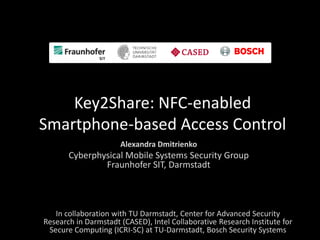 Key2Share: NFC-enabled
Smartphone-based Access Control
                      Alexandra Dmitrienko
       Cyberphysical Mobile Systems Security Group
               Fraunhofer SIT, Darmstadt



   In collaboration with TU Darmstadt, Center for Advanced Security
Research in Darmstadt (CASED), Intel Collaborative Research Institute for
 Secure Computing (ICRI-SC) at TU-Darmstadt, Bosch Security Systems
 