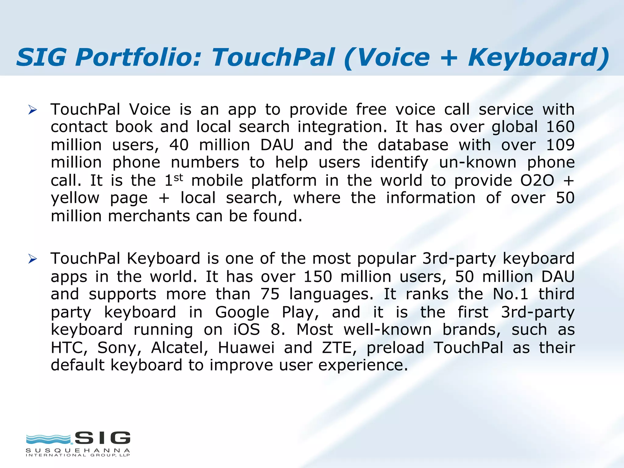 SIG Portfolio: TouchPal (Voice + Keyboard)
Ø  TouchPal Voice is an app to provide free voice call service with
contact book and local search integration. It has over global 160
million users, 40 million DAU and the database with over 109
million phone numbers to help users identify un-known phone
call. It is the 1st mobile platform in the world to provide O2O +
yellow page + local search, where the information of over 50
million merchants can be found.
Ø  TouchPal Keyboard is one of the most popular 3rd-party keyboard
apps in the world. It has over 150 million users, 50 million DAU
and supports more than 75 languages. It ranks the No.1 third
party keyboard in Google Play, and it is the first 3rd-party
keyboard running on iOS 8. Most well-known brands, such as
HTC, Sony, Alcatel, Huawei and ZTE, preload TouchPal as their
default keyboard to improve user experience.
 